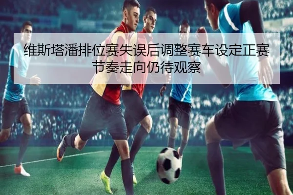 维斯塔潘排位赛失误后调整赛车设定正赛节奏走向仍待观察